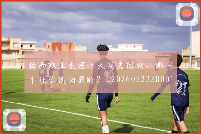 梅西职业生涯十大高光时刻,哪一个让你热泪盈眶?_20260523200015