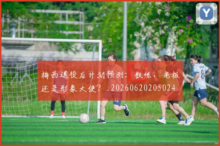梅西退役后计划预测：教练、老板还是形象大使？_20260620205024