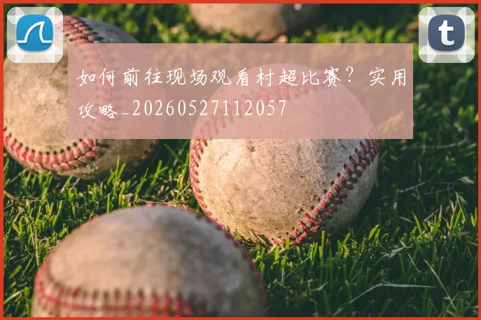 如何前往现场观看村超比赛?实用攻略_20260527112057