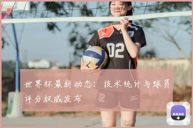 世界杯最新动态：技术统计与球员评分权威发布