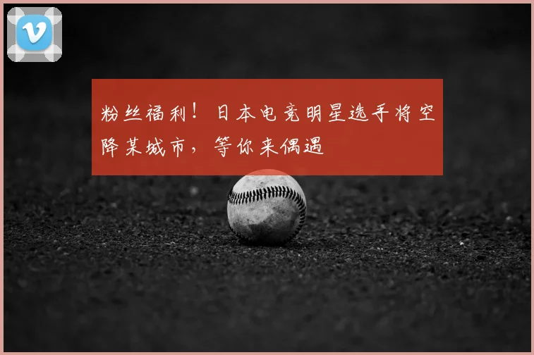 粉丝福利!日本电竞明星选手将空降某城市,等你来偶遇