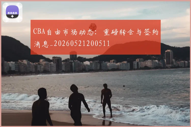 CBA自由市场动态:重磅转会与签约消息_20260521200511
