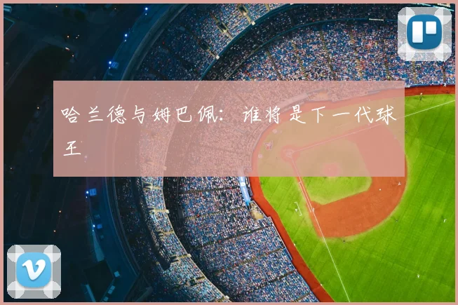 哈兰德与姆巴佩：谁将是下一代球王