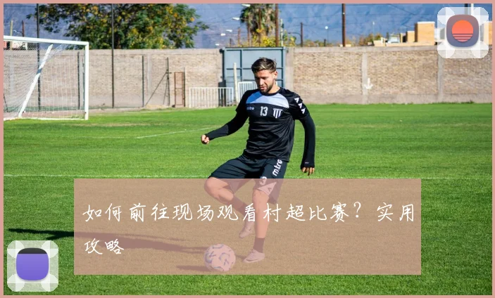 如何前往现场观看村超比赛?实用攻略