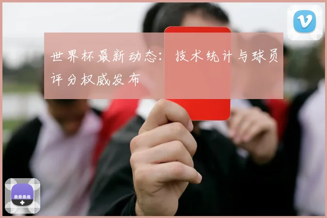 世界杯最新动态:技术统计与球员评分权威发布