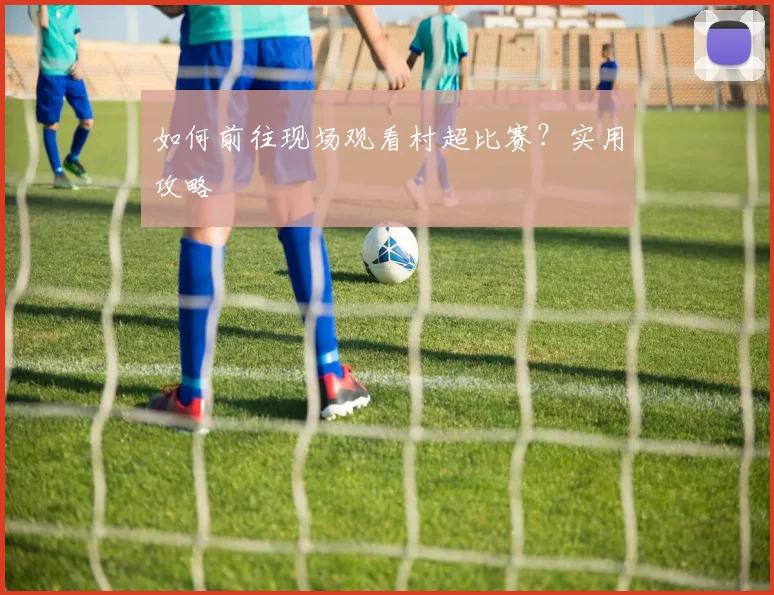 如何前往现场观看村超比赛?实用攻略