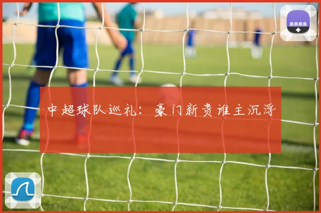 中超球队巡礼:豪门新贵谁主沉浮