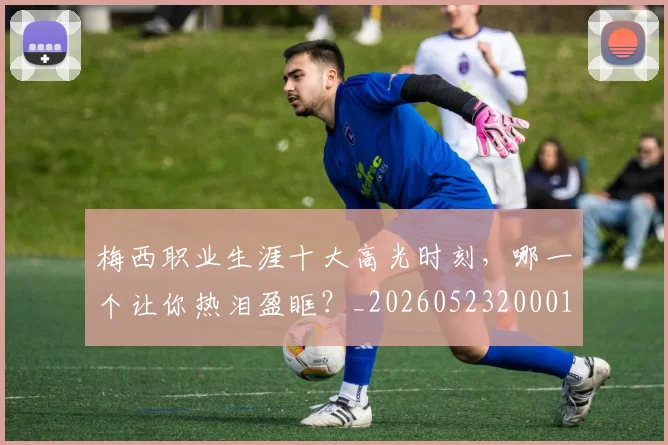 梅西职业生涯十大高光时刻，哪一个让你热泪盈眶？_20260523200015