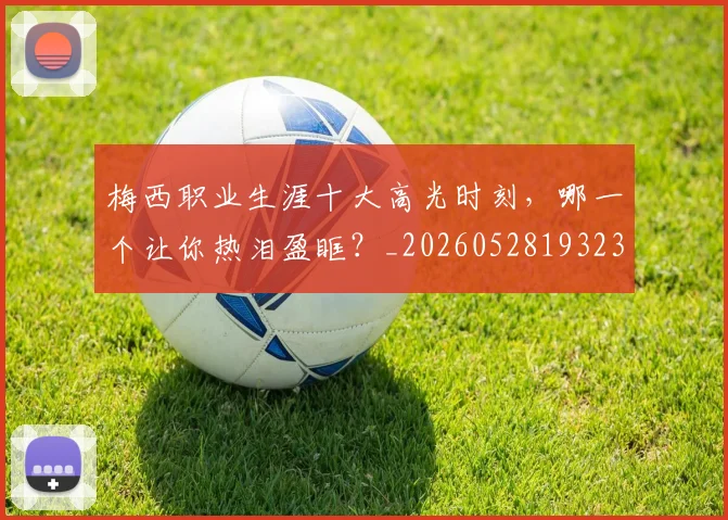 梅西职业生涯十大高光时刻，哪一个让你热泪盈眶？_20260528193232