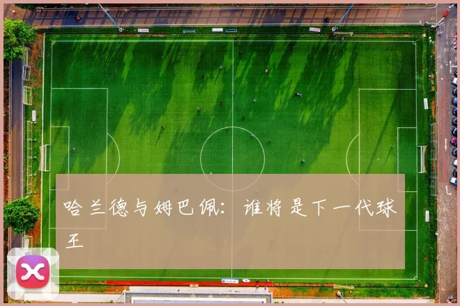 哈兰德与姆巴佩:谁将是下一代球王