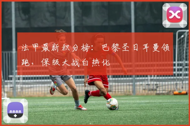 法甲最新积分榜:巴黎圣日耳曼领跑,保级大战白热化