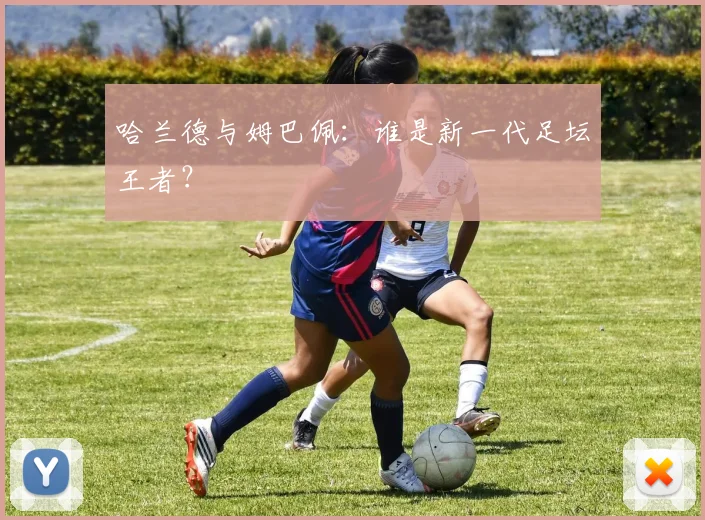 哈兰德与姆巴佩:谁是新一代足坛王者?