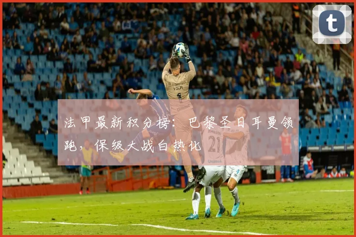 法甲最新积分榜:巴黎圣日耳曼领跑,保级大战白热化