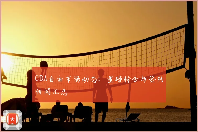 CBA自由市场动态：重磅转会与签约传闻汇总