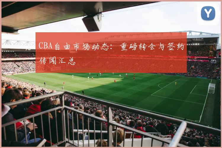 CBA自由市场动态:重磅转会与签约传闻汇总