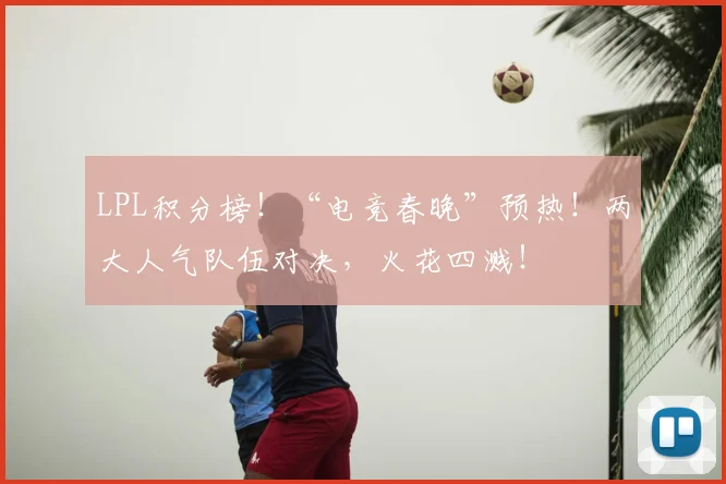 LPL积分榜！“电竞春晚”预热！两大人气队伍对决，火花四溅！