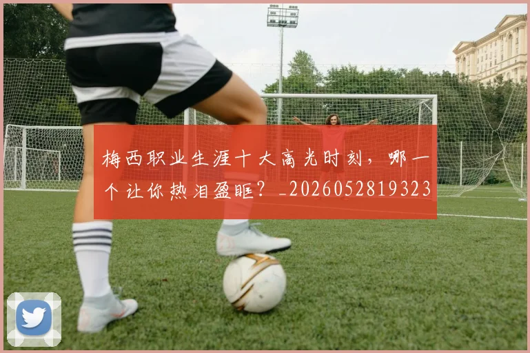 梅西职业生涯十大高光时刻,哪一个让你热泪盈眶?_20260528193232