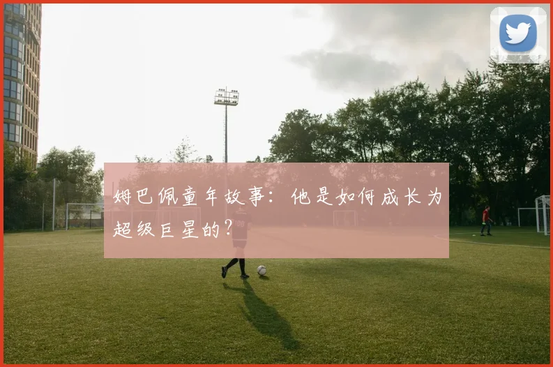 姆巴佩童年故事：他是如何成长为超级巨星的？