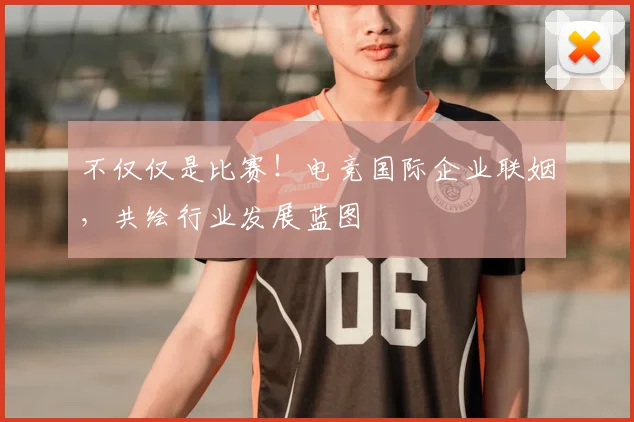 不仅仅是比赛！电竞国际企业联姻，共绘行业发展蓝图