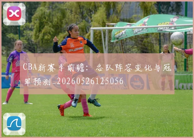 CBA新赛季前瞻：各队阵容变化与冠军预测_20260526125056